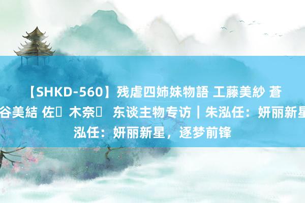 【SHKD-560】残虐四姉妹物語 工藤美紗 蒼井さくら 中谷美結 佐々木奈々 东谈主物专访｜朱泓任：妍丽新星，逐梦前锋
