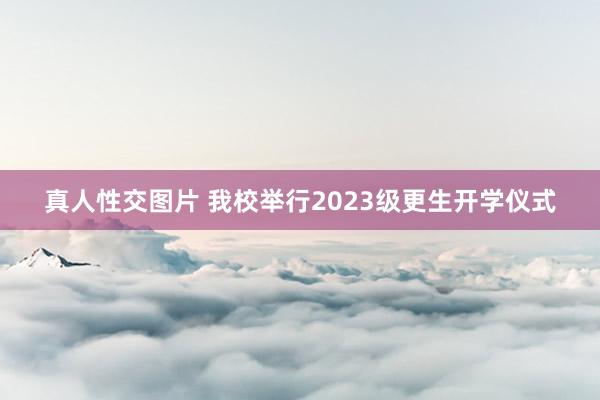 真人性交图片 我校举行2023级更生开学仪式