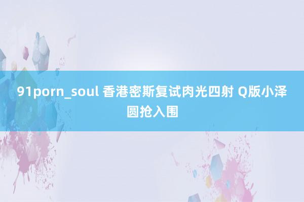 91porn_soul 香港密斯复试肉光四射 Q版小泽圆抢入围