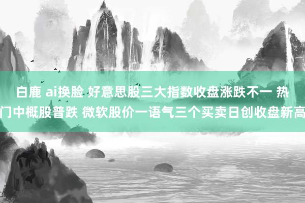 白鹿 ai换脸 好意思股三大指数收盘涨跌不一 热门中概股普跌