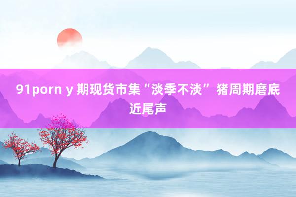 91porn y 期现货市集“淡季不淡” 猪周期磨底近尾声