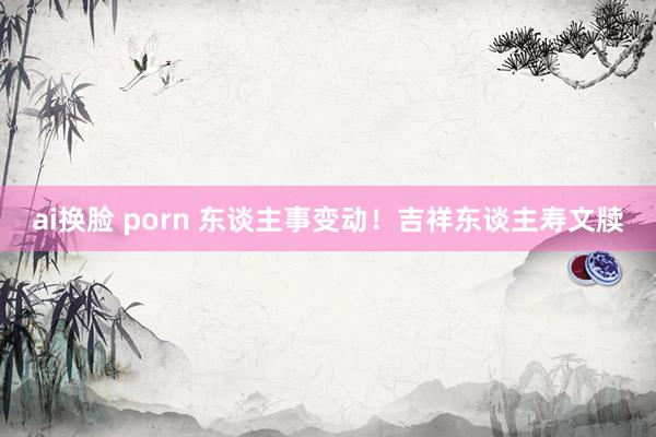 ai换脸 porn 东谈主事变动！吉祥东谈主寿文牍