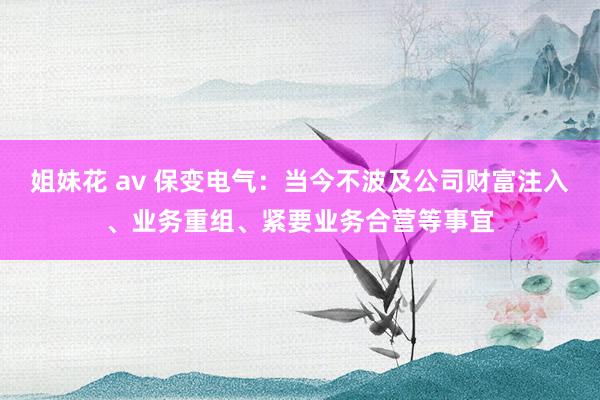 姐妹花 av 保变电气：当今不波及公司财富注入、业务重组、紧