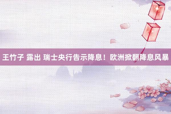 王竹子 露出 瑞士央行告示降息！欧洲掀翻降息风暴