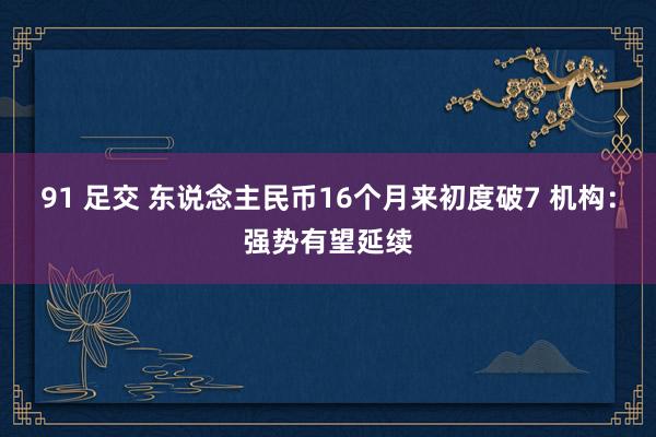 91 足交 东说念主民币16个月来初度破7 机构：强势有望延
