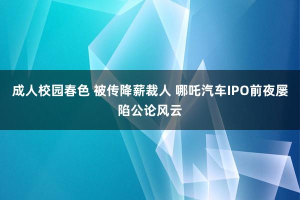 成人校园春色 被传降薪裁人 哪吒汽车IPO前夜屡陷公论风云
