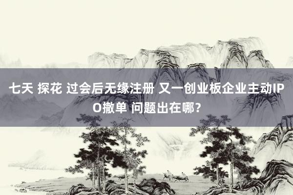 七天 探花 过会后无缘注册 又一创业板企业主动IPO撤单 问