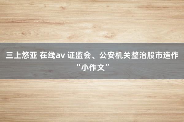 三上悠亚 在线av 证监会、公安机关整治股市造作“小作文”