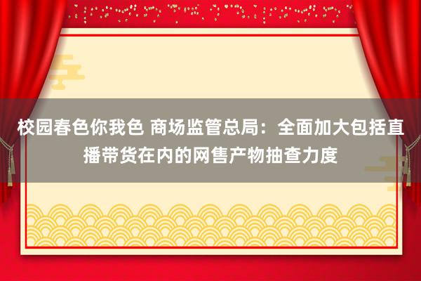 校园春色你我色 商场监管总局：全面加大包括直播带货在内的网售