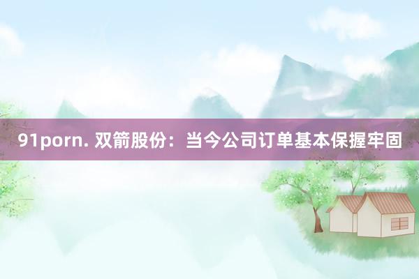 91porn. 双箭股份：当今公司订单基本保握牢固