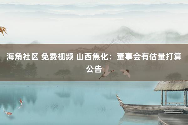 海角社区 免费视频 山西焦化：董事会有估量打算公告