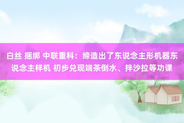 白丝 捆绑 中联重科：缔造出了东说念主形机器东说念主样机 初
