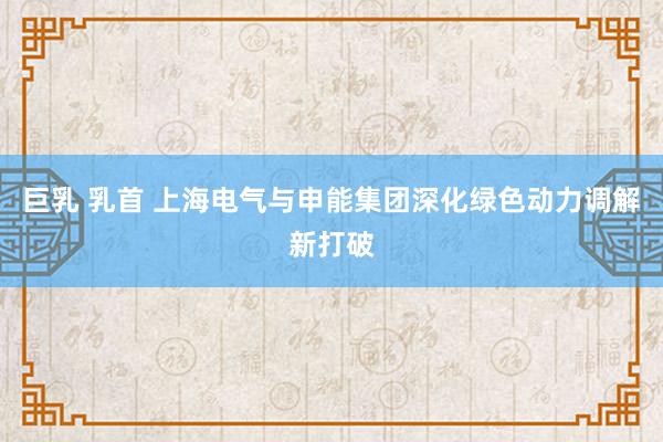 巨乳 乳首 上海电气与申能集团深化绿色动力调解新打破