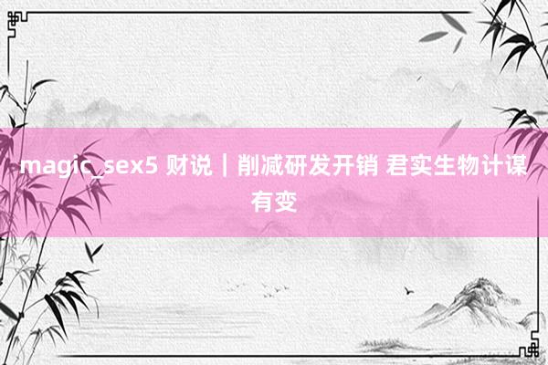 magic_sex5 财说｜削减研发开销 君实生物计谋有变