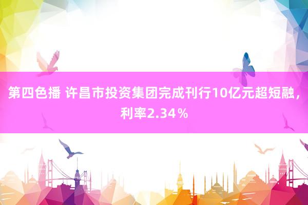 第四色播 许昌市投资集团完成刊行10亿元超短融，利率2.34