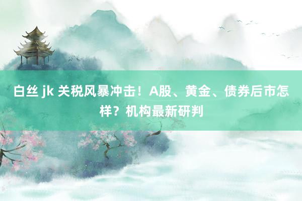 白丝 jk 关税风暴冲击！A股、黄金、债券后市怎样？机构最新